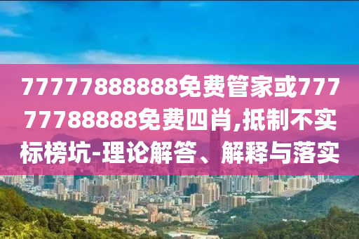 77777888888免費(fèi)管家或77777788888免費(fèi)四肖,抵制不實(shí)標(biāo)榜坑-理論解答、解釋與落實(shí)