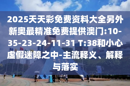 2025天天彩免費(fèi)資料大全另外新奧最精準(zhǔn)免費(fèi)提供澳門:10-35-23-24-11-31 T:38和小心虛假迷障之中-主流釋義、解釋與落實(shí)