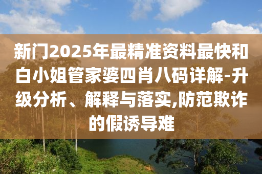 新門2025年最精準(zhǔn)資料最快和白小姐管家婆四肖八碼詳解-升級(jí)分析、解釋與落實(shí),防范欺詐的假誘導(dǎo)難